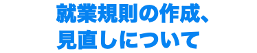  就業規則の作成、 見直しについて